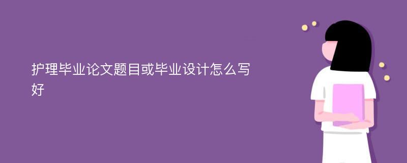 护理毕业论文题目或毕业设计怎么写好