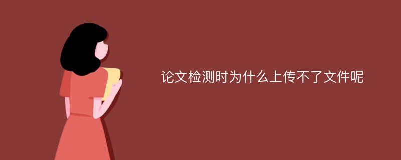 论文检测时为什么上传不了文件呢